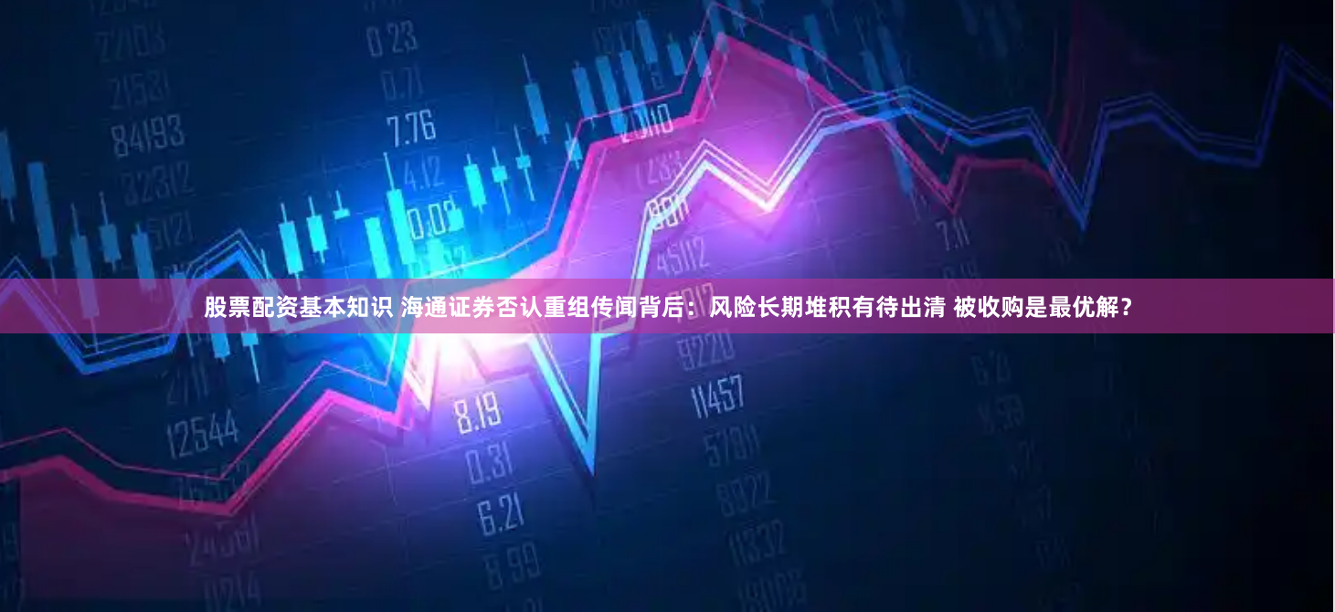 股票配资基本知识 海通证券否认重组传闻背后：风险长期堆积有待出清 被收购是最优解？