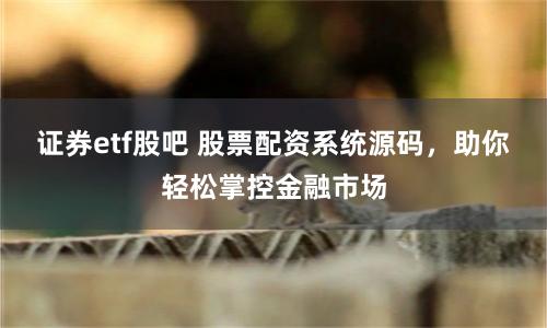 证券etf股吧 股票配资系统源码，助你轻松掌控金融市场
