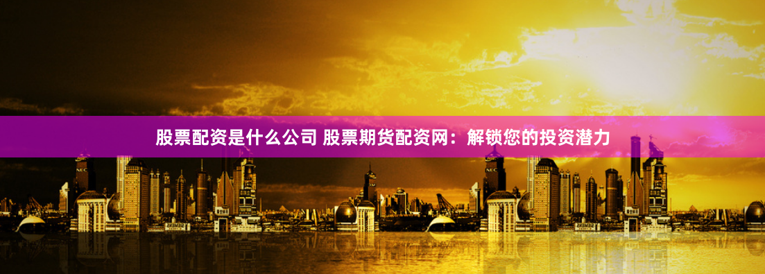 股票配资是什么公司 股票期货配资网：解锁您的投资潜力