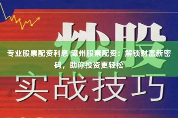 专业股票配资利息 漳州股票配资：解锁财富新密码，助你投资更轻松