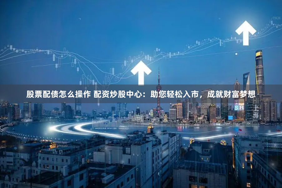 股票配债怎么操作 配资炒股中心：助您轻松入市，成就财富梦想