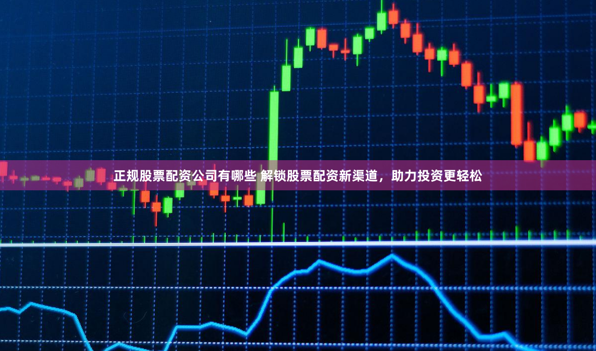 正规股票配资公司有哪些 解锁股票配资新渠道，助力投资更轻松