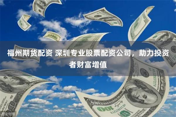 福州期货配资 深圳专业股票配资公司，助力投资者财富增值