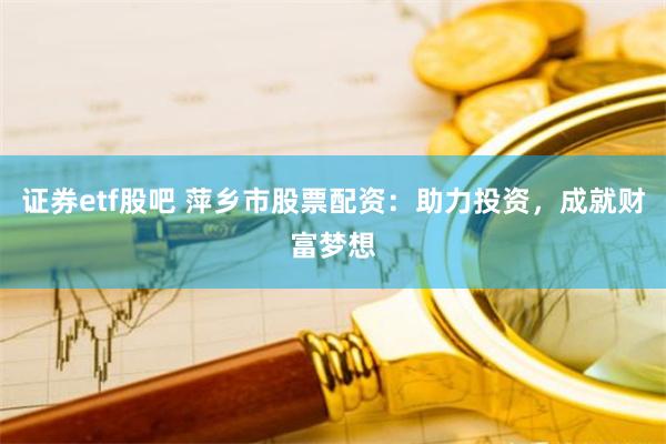证券etf股吧 萍乡市股票配资：助力投资，成就财富梦想