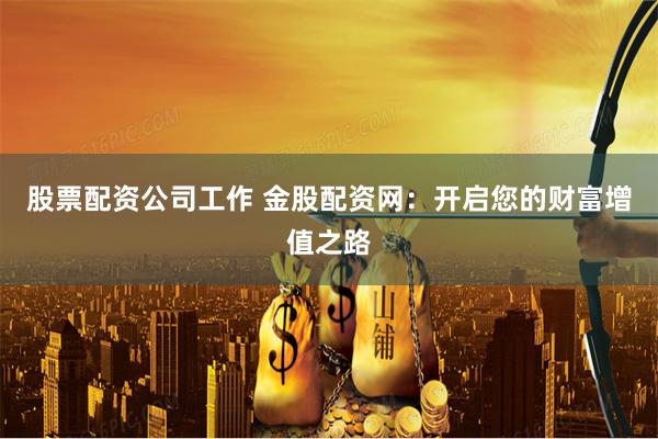 股票配资公司工作 金股配资网：开启您的财富增值之路