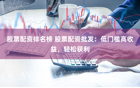股票配资排名榜 股票配资批发：低门槛高收益，轻松获利