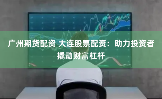 广州期货配资 大连股票配资：助力投资者撬动财富杠杆