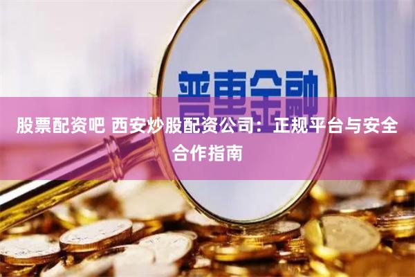 股票配资吧 西安炒股配资公司：正规平台与安全合作指南
