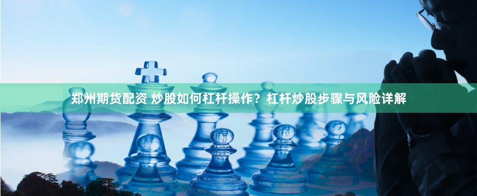 郑州期货配资 炒股如何杠杆操作？杠杆炒股步骤与风险详解