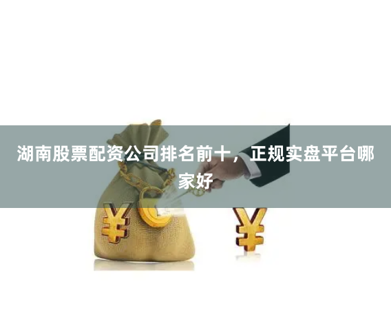 湖南股票配资公司排名前十，正规实盘平台哪家好