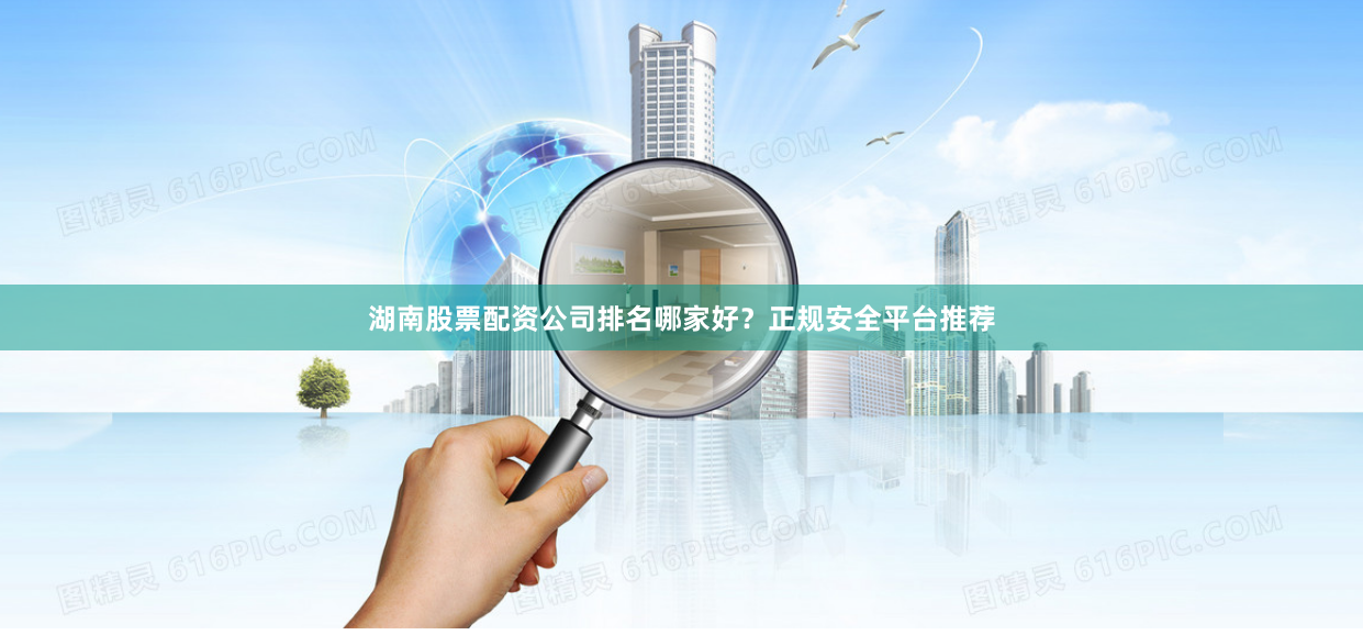 湖南股票配资公司排名哪家好？正规安全平台推荐